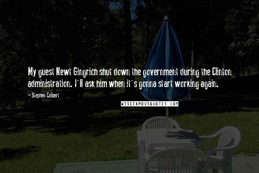 Stephen Colbert Quotes: My guest Newt Gingrich shut down the government during the Clinton administration. I'll ask him when it's gonna start working again.