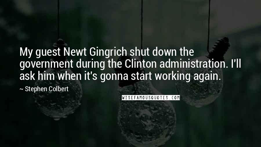 Stephen Colbert Quotes: My guest Newt Gingrich shut down the government during the Clinton administration. I'll ask him when it's gonna start working again.