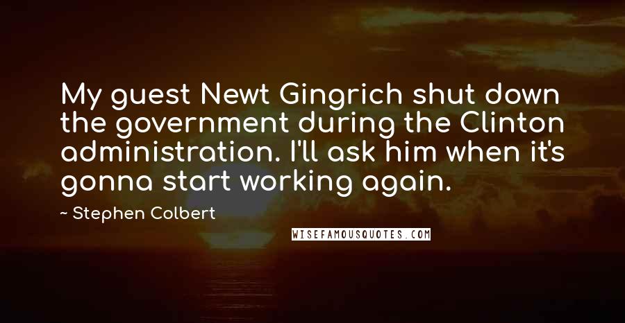 Stephen Colbert Quotes: My guest Newt Gingrich shut down the government during the Clinton administration. I'll ask him when it's gonna start working again.