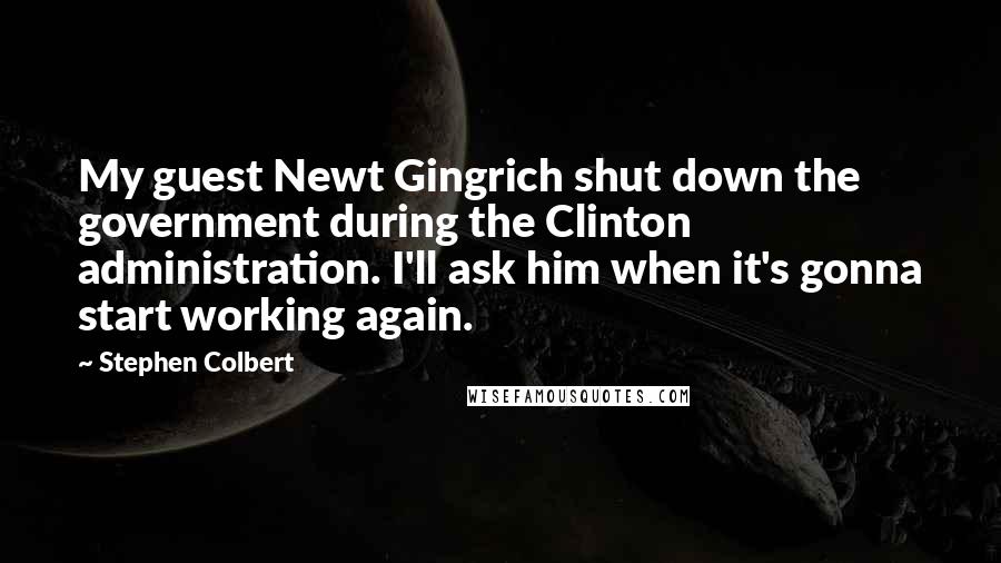 Stephen Colbert Quotes: My guest Newt Gingrich shut down the government during the Clinton administration. I'll ask him when it's gonna start working again.