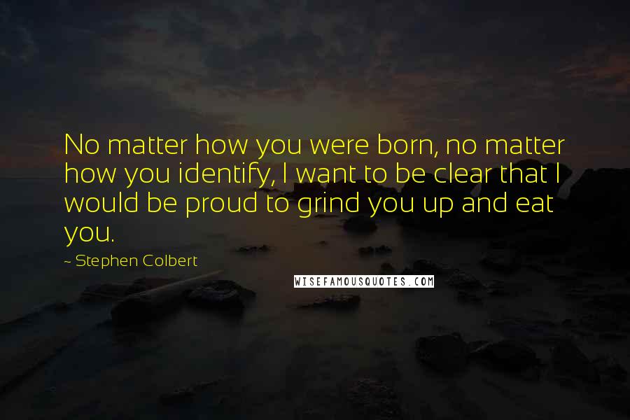 Stephen Colbert Quotes: No matter how you were born, no matter how you identify, I want to be clear that I would be proud to grind you up and eat you.