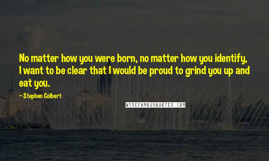 Stephen Colbert Quotes: No matter how you were born, no matter how you identify, I want to be clear that I would be proud to grind you up and eat you.