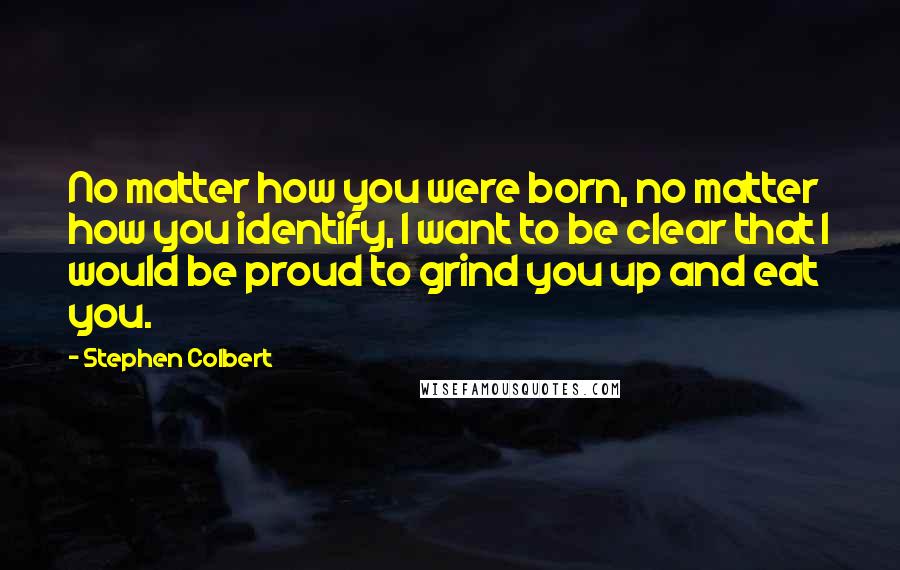 Stephen Colbert Quotes: No matter how you were born, no matter how you identify, I want to be clear that I would be proud to grind you up and eat you.