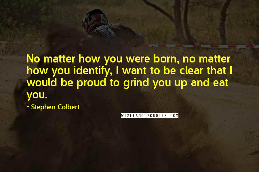 Stephen Colbert Quotes: No matter how you were born, no matter how you identify, I want to be clear that I would be proud to grind you up and eat you.