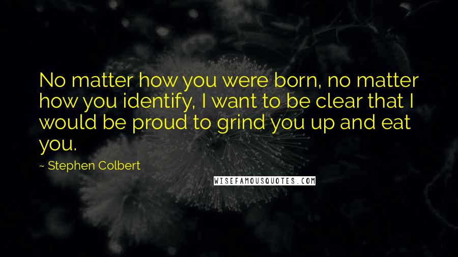 Stephen Colbert Quotes: No matter how you were born, no matter how you identify, I want to be clear that I would be proud to grind you up and eat you.