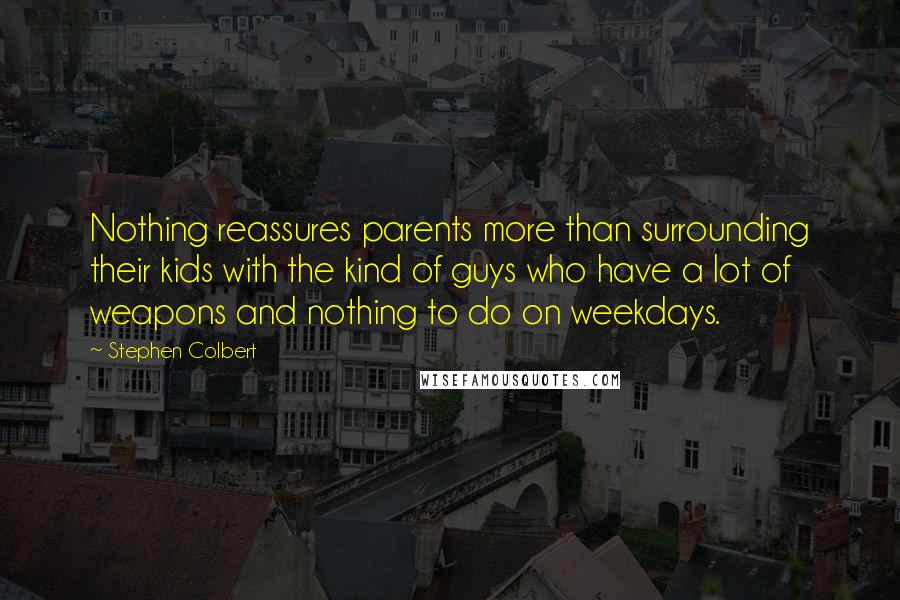 Stephen Colbert Quotes: Nothing reassures parents more than surrounding their kids with the kind of guys who have a lot of weapons and nothing to do on weekdays.