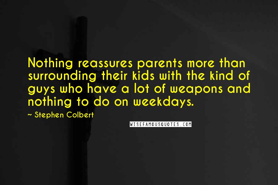 Stephen Colbert Quotes: Nothing reassures parents more than surrounding their kids with the kind of guys who have a lot of weapons and nothing to do on weekdays.