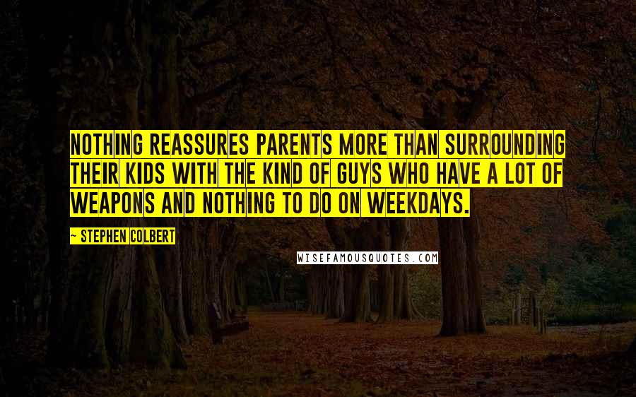 Stephen Colbert Quotes: Nothing reassures parents more than surrounding their kids with the kind of guys who have a lot of weapons and nothing to do on weekdays.