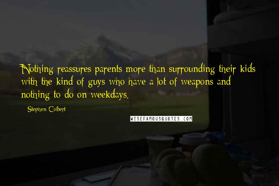 Stephen Colbert Quotes: Nothing reassures parents more than surrounding their kids with the kind of guys who have a lot of weapons and nothing to do on weekdays.