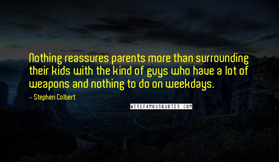 Stephen Colbert Quotes: Nothing reassures parents more than surrounding their kids with the kind of guys who have a lot of weapons and nothing to do on weekdays.