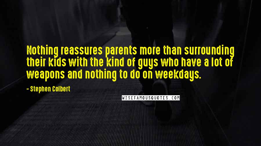 Stephen Colbert Quotes: Nothing reassures parents more than surrounding their kids with the kind of guys who have a lot of weapons and nothing to do on weekdays.