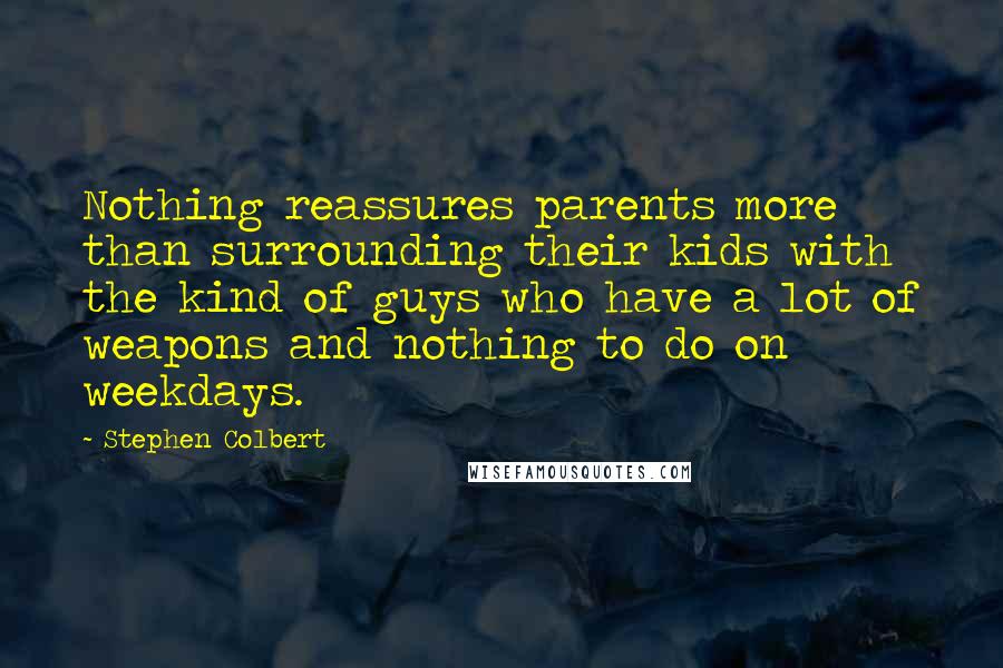Stephen Colbert Quotes: Nothing reassures parents more than surrounding their kids with the kind of guys who have a lot of weapons and nothing to do on weekdays.