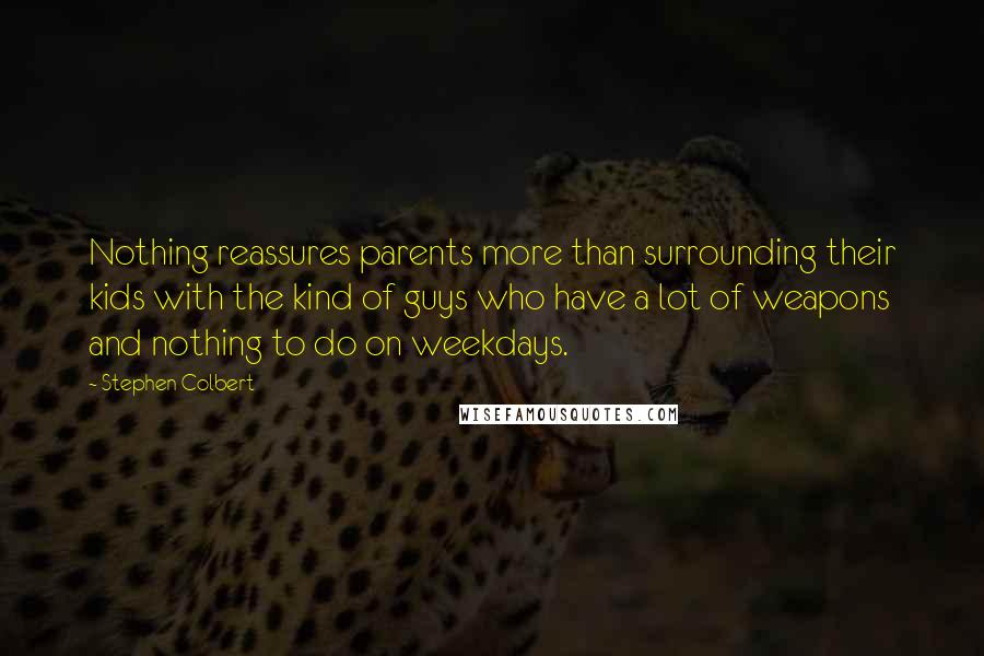 Stephen Colbert Quotes: Nothing reassures parents more than surrounding their kids with the kind of guys who have a lot of weapons and nothing to do on weekdays.