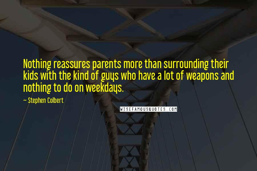 Stephen Colbert Quotes: Nothing reassures parents more than surrounding their kids with the kind of guys who have a lot of weapons and nothing to do on weekdays.
