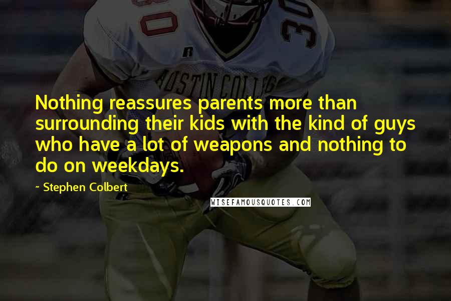 Stephen Colbert Quotes: Nothing reassures parents more than surrounding their kids with the kind of guys who have a lot of weapons and nothing to do on weekdays.