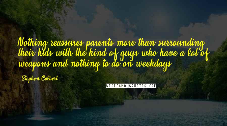 Stephen Colbert Quotes: Nothing reassures parents more than surrounding their kids with the kind of guys who have a lot of weapons and nothing to do on weekdays.