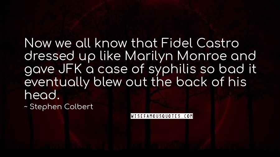 Stephen Colbert Quotes: Now we all know that Fidel Castro dressed up like Marilyn Monroe and gave JFK a case of syphilis so bad it eventually blew out the back of his head.