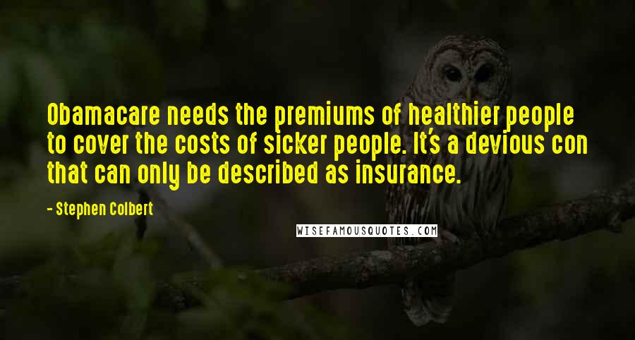 Stephen Colbert Quotes: Obamacare needs the premiums of healthier people to cover the costs of sicker people. It's a devious con that can only be described as insurance.