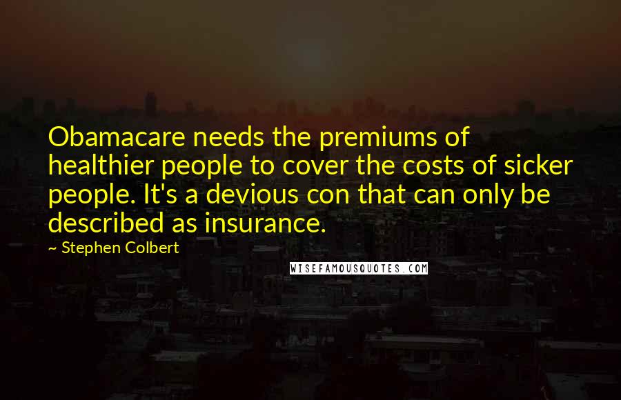 Stephen Colbert Quotes: Obamacare needs the premiums of healthier people to cover the costs of sicker people. It's a devious con that can only be described as insurance.