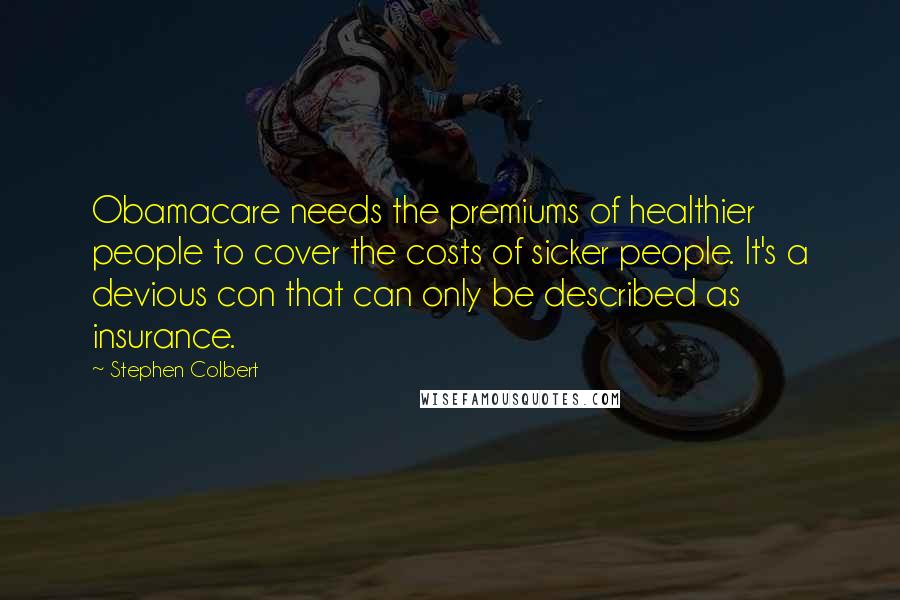 Stephen Colbert Quotes: Obamacare needs the premiums of healthier people to cover the costs of sicker people. It's a devious con that can only be described as insurance.