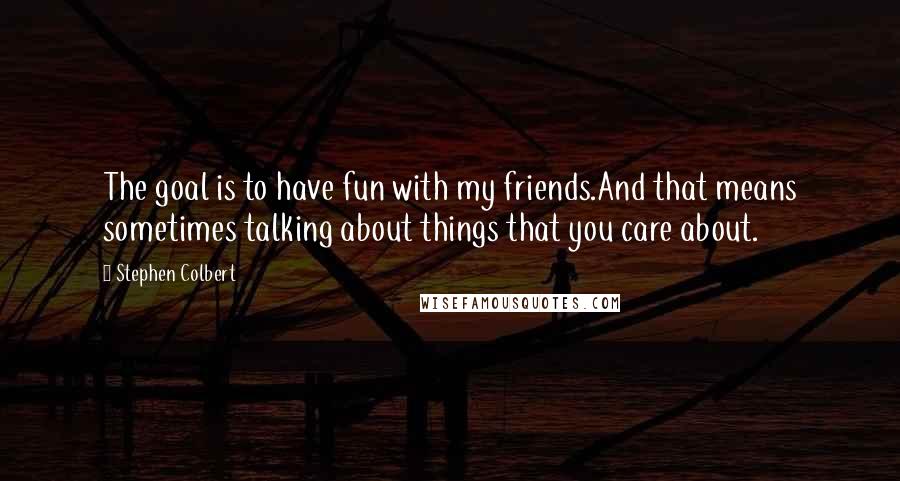 Stephen Colbert Quotes: The goal is to have fun with my friends.And that means sometimes talking about things that you care about.
