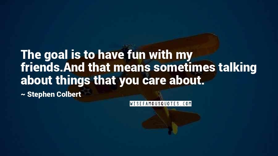 Stephen Colbert Quotes: The goal is to have fun with my friends.And that means sometimes talking about things that you care about.