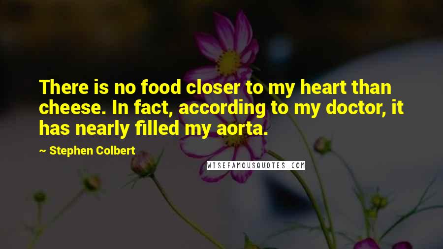 Stephen Colbert Quotes: There is no food closer to my heart than cheese. In fact, according to my doctor, it has nearly filled my aorta.