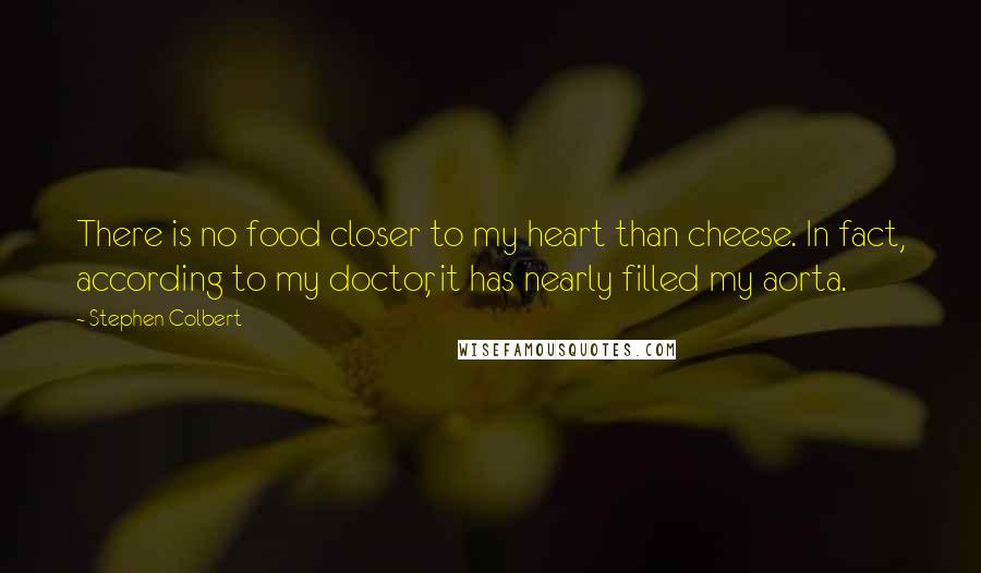 Stephen Colbert Quotes: There is no food closer to my heart than cheese. In fact, according to my doctor, it has nearly filled my aorta.