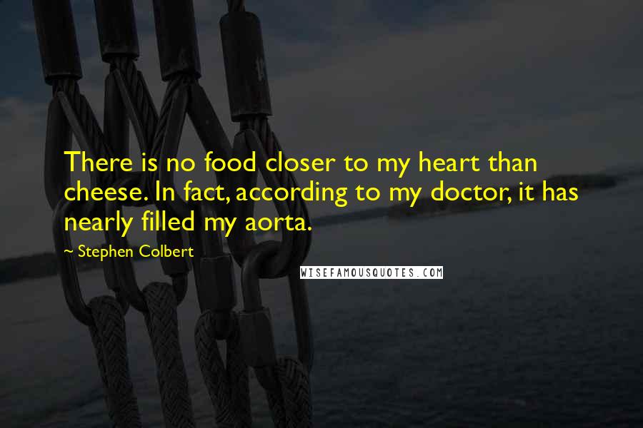 Stephen Colbert Quotes: There is no food closer to my heart than cheese. In fact, according to my doctor, it has nearly filled my aorta.