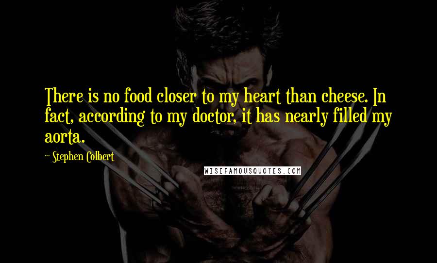 Stephen Colbert Quotes: There is no food closer to my heart than cheese. In fact, according to my doctor, it has nearly filled my aorta.