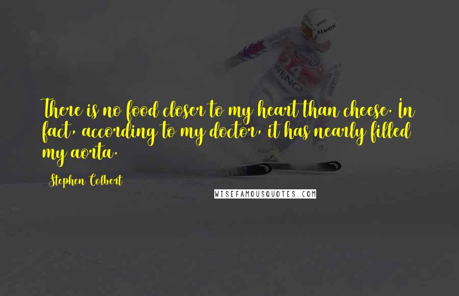 Stephen Colbert Quotes: There is no food closer to my heart than cheese. In fact, according to my doctor, it has nearly filled my aorta.