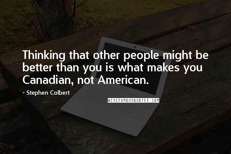 Stephen Colbert Quotes: Thinking that other people might be better than you is what makes you Canadian, not American.