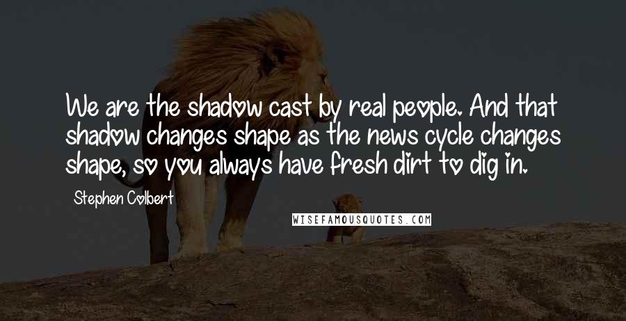 Stephen Colbert Quotes: We are the shadow cast by real people. And that shadow changes shape as the news cycle changes shape, so you always have fresh dirt to dig in.