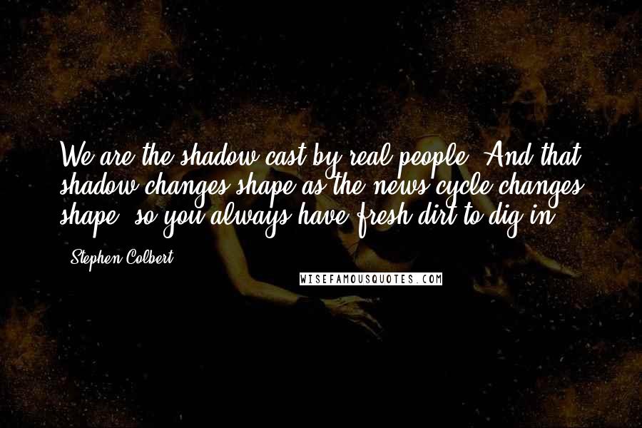 Stephen Colbert Quotes: We are the shadow cast by real people. And that shadow changes shape as the news cycle changes shape, so you always have fresh dirt to dig in.