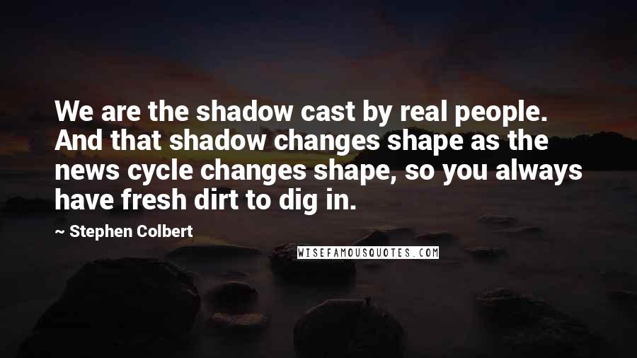 Stephen Colbert Quotes: We are the shadow cast by real people. And that shadow changes shape as the news cycle changes shape, so you always have fresh dirt to dig in.