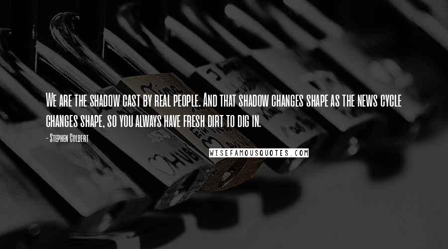 Stephen Colbert Quotes: We are the shadow cast by real people. And that shadow changes shape as the news cycle changes shape, so you always have fresh dirt to dig in.