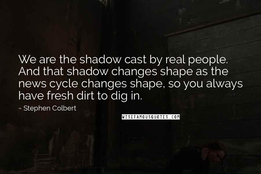 Stephen Colbert Quotes: We are the shadow cast by real people. And that shadow changes shape as the news cycle changes shape, so you always have fresh dirt to dig in.