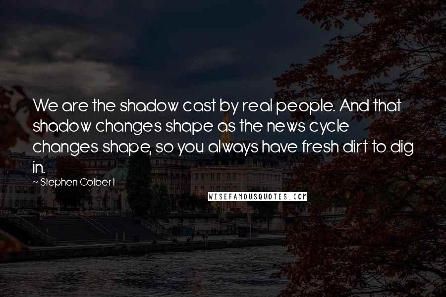 Stephen Colbert Quotes: We are the shadow cast by real people. And that shadow changes shape as the news cycle changes shape, so you always have fresh dirt to dig in.