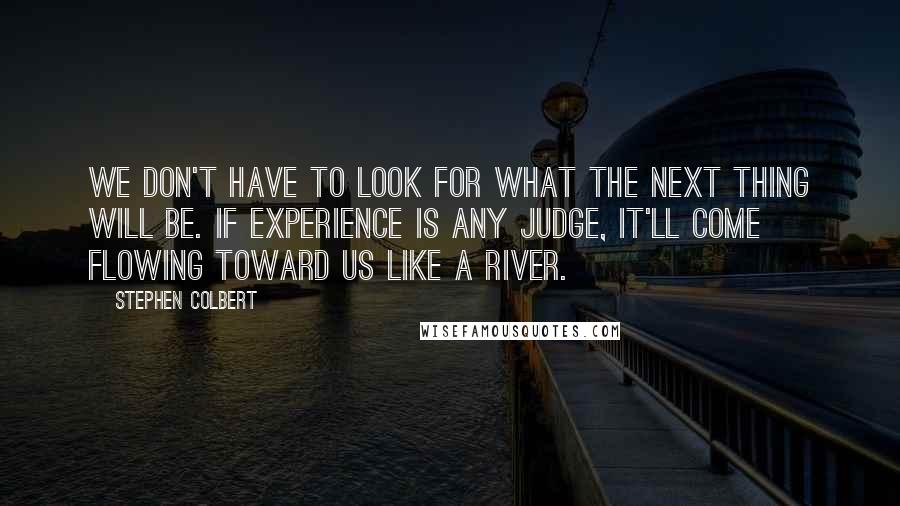 Stephen Colbert Quotes: We don't have to look for what the next thing will be. If experience is any judge, it'll come flowing toward us like a river.