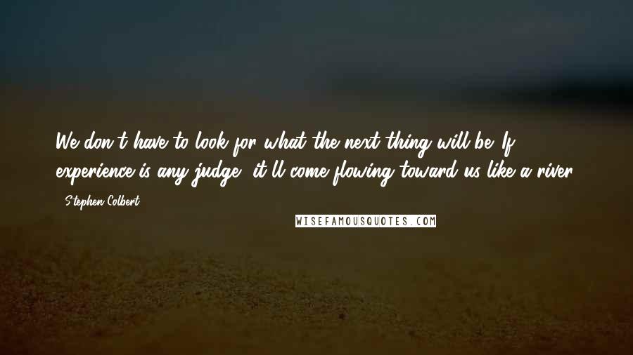 Stephen Colbert Quotes: We don't have to look for what the next thing will be. If experience is any judge, it'll come flowing toward us like a river.