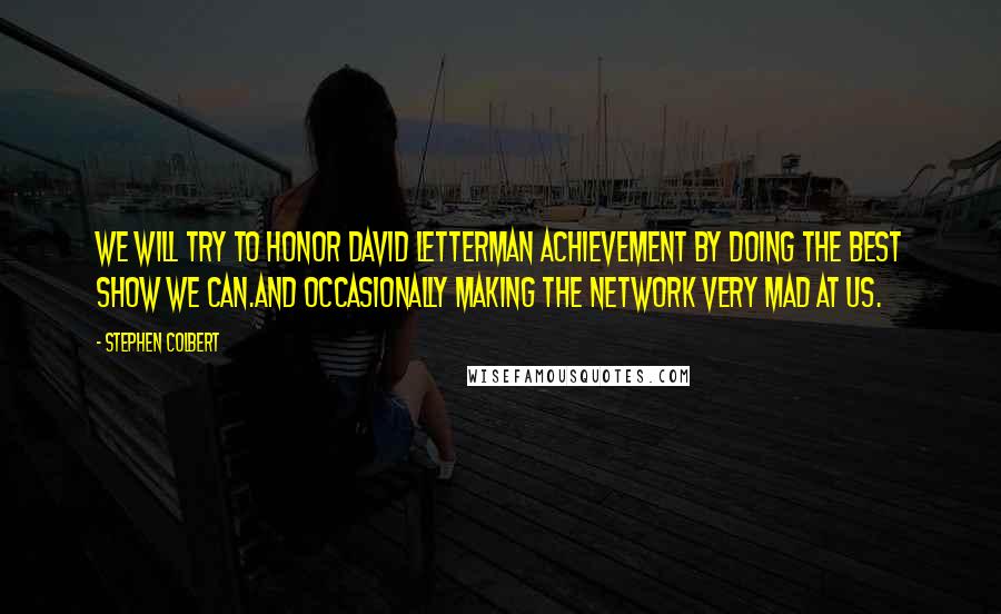 Stephen Colbert Quotes: We will try to honor David Letterman achievement by doing the best show we can.And occasionally making the network very mad at us.