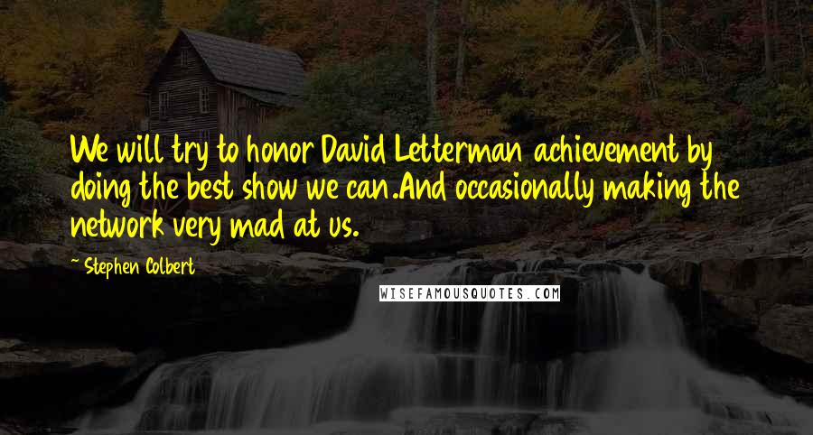 Stephen Colbert Quotes: We will try to honor David Letterman achievement by doing the best show we can.And occasionally making the network very mad at us.