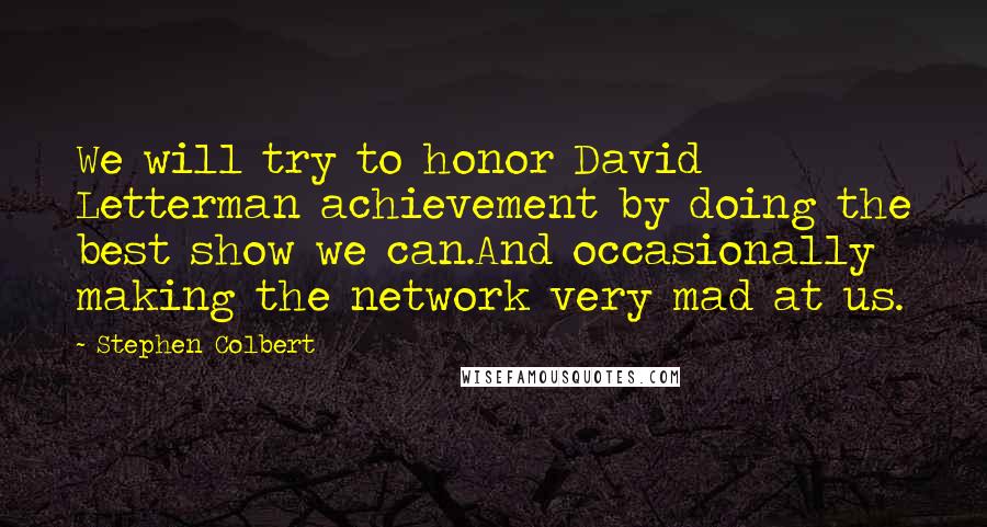 Stephen Colbert Quotes: We will try to honor David Letterman achievement by doing the best show we can.And occasionally making the network very mad at us.