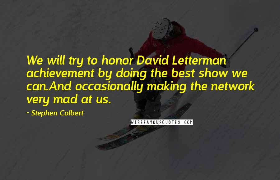 Stephen Colbert Quotes: We will try to honor David Letterman achievement by doing the best show we can.And occasionally making the network very mad at us.
