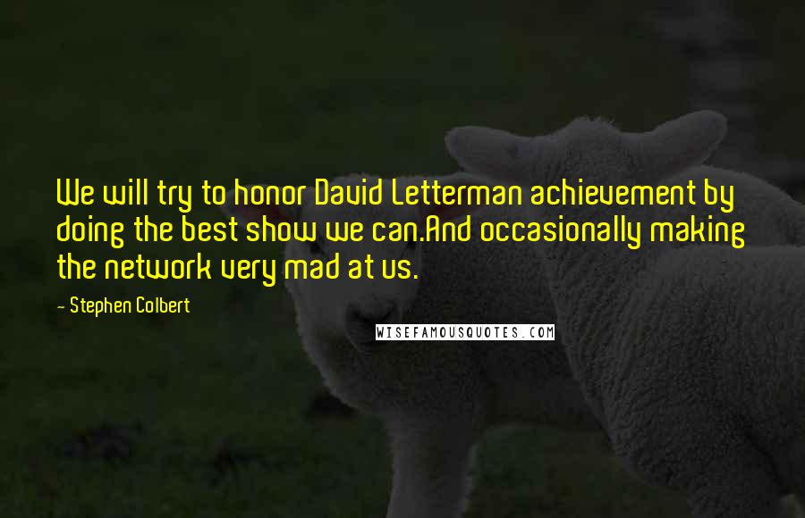 Stephen Colbert Quotes: We will try to honor David Letterman achievement by doing the best show we can.And occasionally making the network very mad at us.
