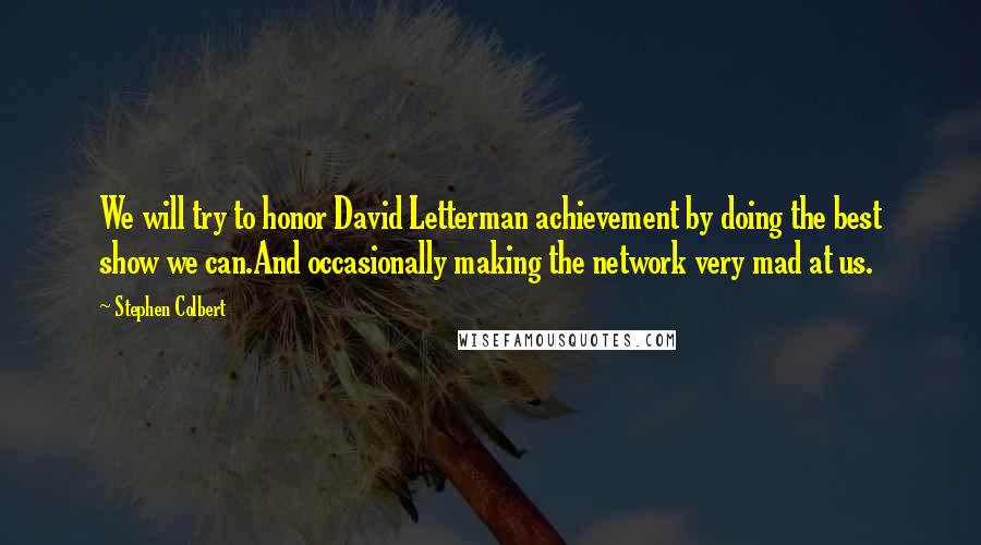 Stephen Colbert Quotes: We will try to honor David Letterman achievement by doing the best show we can.And occasionally making the network very mad at us.