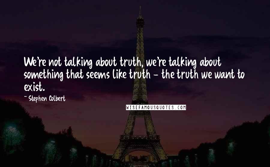 Stephen Colbert Quotes: We're not talking about truth, we're talking about something that seems like truth - the truth we want to exist.