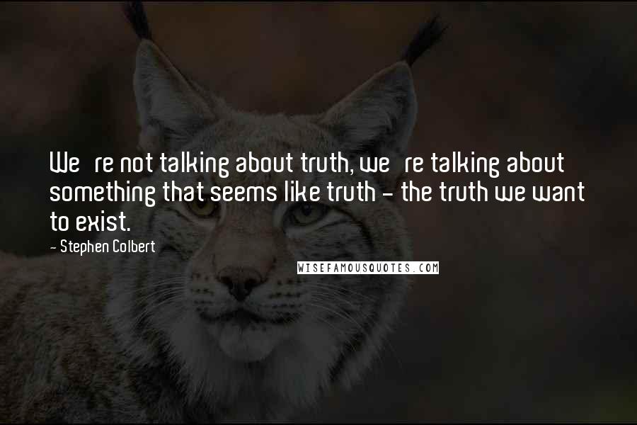 Stephen Colbert Quotes: We're not talking about truth, we're talking about something that seems like truth - the truth we want to exist.