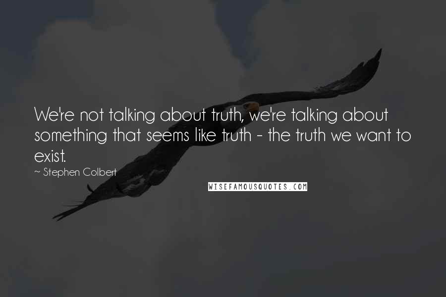 Stephen Colbert Quotes: We're not talking about truth, we're talking about something that seems like truth - the truth we want to exist.