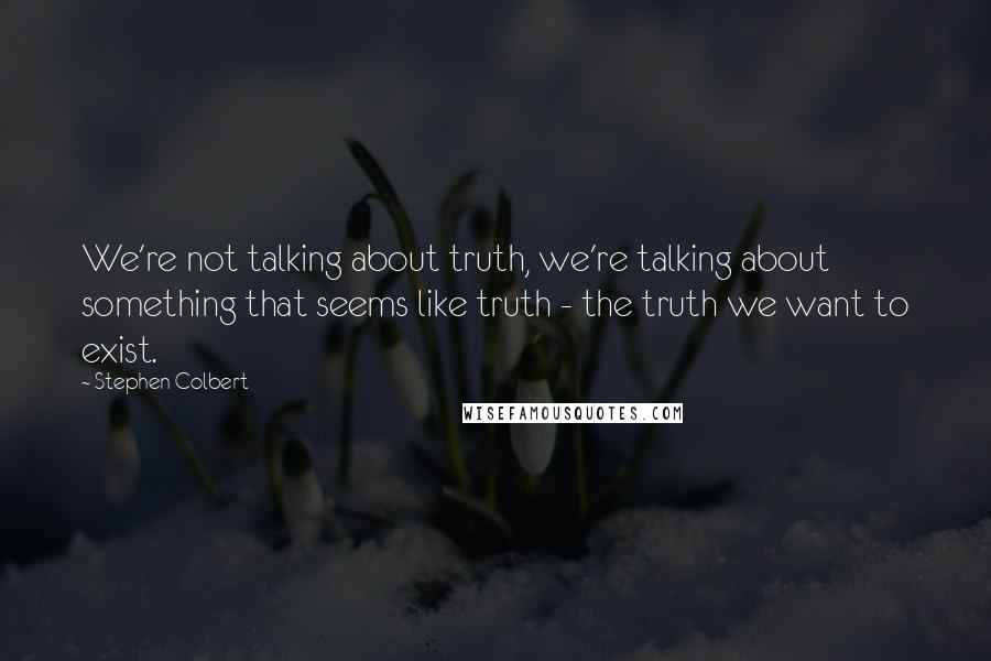 Stephen Colbert Quotes: We're not talking about truth, we're talking about something that seems like truth - the truth we want to exist.